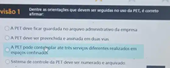 visão 1
Dentre as orientaçôes que devem ser seguidas no uso da PET, é correto
afirmar:
A PET deve ficar guardada no arquivo administrativo da empresa
A PET deve ser preenchida e assinada em duas vias
A PET pode contemplar até tres serviços diferentes realizados em
espaços confinados.
Sistema de controle da PET deve ser numerado e arquivado