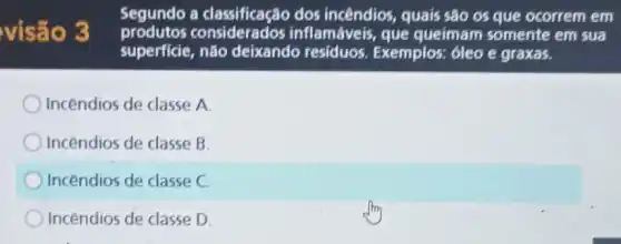 visão 3
Segundo a classificação dos incêndios, quais são os que ocorrem em
consideration inflamáveis, que queimam somente em sua
superficie não deixando residuos. Exemplos:6leo e graxas.
Incendios de classe A
Incendios de classe B.
Incendios de classe C
Incendios de classe D.