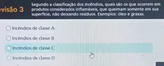 visão 3
Segundo a classificação dos incêndios, quais são os que ocorrem em
consideration inflamáveis, que queimam somente em sua
superficie, não deixando residuos. Exemplos , óleo e graxas.
Incêndios de classe A
Incêndios de classe B.
Incêndios de classe C.
Incêndios de classe D.