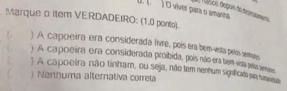 viver para o amanha
Marque o item VERDADEIRO: (1,0 ponto).
 A capoeira era considerada livre, pois era bem-vista pelos senhores
() A capoeira era considerada proibida pois nào era bem-vista pelos sentroses
() A capoeira nào tinham, ou seja, nào tem nenhum significado para humanidade
() Nenhuma alternativa correta