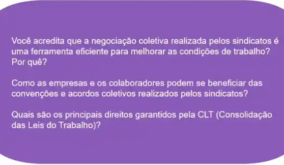 Você acredita que a negociação coletiva realizada pelos sindicatos é
uma ferramenta eficiente para melhorar as condições de trabalho?
Por quê?
Como as empresas e os colaboradores podem se beneficiar das
convenções e acordos coletivos realizados pelos sindicatos?
Quais são os principais direitos garantidos pela CLT (Consolidação
das Leis do Trabalho)?