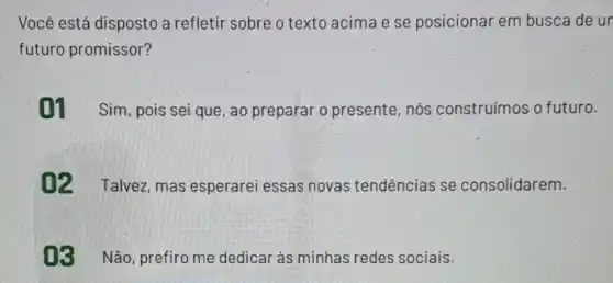 Você está disposto a refletir sobre o texto acima e se posicionar em busca de un
futuro promissor?
01 Sim, pois sei que, ao preparar o presente, nós construímos o futuro.
02 Talvez mas esperarei essas novas tendências se consolidarem.
03 Não prefiro me dedicar as minhas redes sociais.