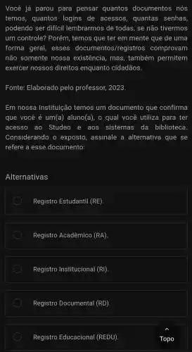 Você já parou para pensar quantos documentos nós
temos , quantos logins de acessos,quantas senhas,
podendo ser diffcil lembrarmos de todas.. se não tivermos
um controle?Porém,temos ; que ter em mente que de uma
forma geral,esses documentos/registros comprovam
não somente nossa existência,mas,também permitem
exercer nossos direitos enquanto cidadãos
Fonte:Elaborado pelo professor . 2023.
Em nossa Instituição temos um documento , que confirma
que você é um(a)aluno (a) , o qual você utiliza para ter
acesso ao Studeo e aos sistemas da biblioteca.
Considerando exposto,assinale a alternativa que se
refere a esse documento:
Alternativas
Registro Estudantil (RE)
Registro Acadêmico (RA)
Registro Institucional (RI)
Registro Documental (RD)
Registro Educacional (REDU)
Topo