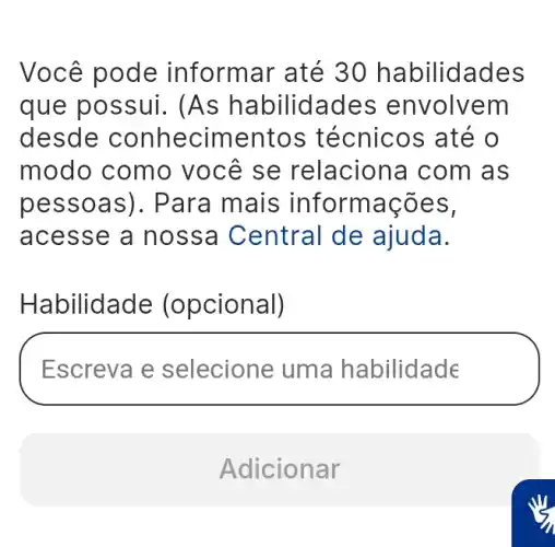 Você pode informar até 30 habilidades
que possui.(As habilidades envolvem
desde conhecimentos técnicos até o
modo como você se relaciona com as
pessoas). Para mais informações,
acesse a nossa Central de ajuda.
Habilidade (opcional)
Escreva e selecione uma habilidade