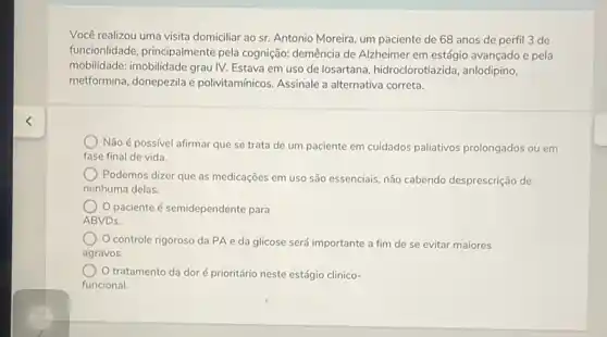 Você realizou uma visita domiciliar ao sr. Antonio Moreira, um paciente de 68 anos de perfil 3 de
funcionlidade, principalmente pela cognição: demência de Alzheimer em estágio avançado e pela
mobilidade: imobilidade grau IV.Estava em uso de losartana, hidroclorotiazida anlodipino,
metformina, donepezila e polivitamínicos. Assinale a alternativa correta.
Não é possivel afirmar que se trata de um paciente em cuidados paliativos prolongados ou em
fase final de vida
Podemos dizer que as medicaçōes em uso são essenciais, não cabendo desprescrição de
nenhuma delas.
paciente é semidependente para
ABVDs.
) Controle rigoroso da PA e da glicose será importante a fim de se evitar maiores
agravos.
tratamento da dor é prioritário neste estágio clinico-
funcional.