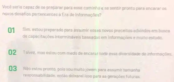 Você seria capaz de se preparar para esse caminhoese sentir pronto para encarar os
novos desafios pertencentes á Era de Informações?
01 Sim, estou preparado para assumir esses novos preceitos advindos em busca
de capacitaçōes intermináveis baseadas em informações e muito estudo.
02 Talvez, mas estou com medo de encarar toda essa diversidade de informaçōes.
03 Não estou pronto, pois sou muito jovem para assumir tamanha
responsabilidade, então delivarel isso para as geraçōes futuras.