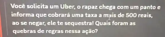 Você solicita um Uber, o rapaz chega com um panto e
informa que cobrará um=taxa a mais de 500 reais.
ao se negar, ele te sequestral Quais foram as
quebras de regras ness:ação?