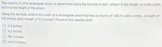 The volume, V, of a rectangular prism is determined using the formula V=/wh where / is the length w is the width,
and his the height of the prism.
Using this formula, what is the width of a rectangular prism that has a volume of 138.24 cubic inches a height of
9.6 inches, and a length of 3.2 inches? Round to the nearest tenth.
0.2 inches
4.5 inches
46.1 inches
414.7 inches