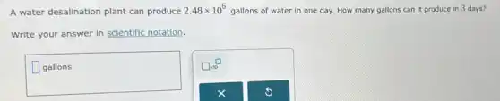 A water desalination plant can produce 2.48times 10^6 gallons of water in one day. How many gallons can it produce In 3 days?
Write your answer in scientific notation.
square 
disappointed
square