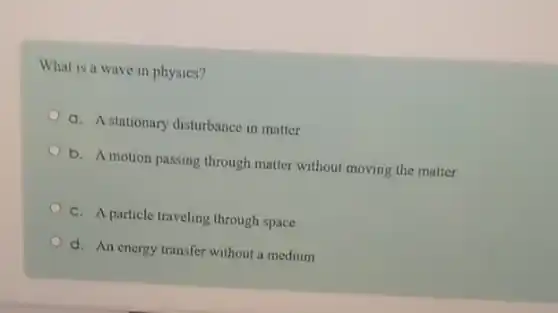 What is a wave in physics?
a. A stationary disturbance in matter
b. A motion passing through matter without moving the matter
C. A particle traveling through space
d. An energy transfer without a medium