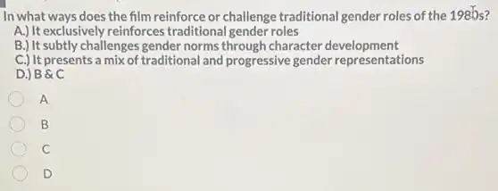 In what ways does the film reinforce or challenge traditional gender roles of the 1985?
A.) It exclusively reinforces traditional gender roles
B.) It subtly challenges gender norms through character development
C.) It presents a mix of traditional and progressive gender representations
D.) B C
A
B
C
D