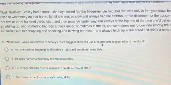 "Well, thish-yer Smiley had a mare-the boys called her the fifteen minute nag, but that was only in fun you know, be
used to win money on that horse, for all she was so slow and always had the asthma, or the distemper, or the consum
her two or three hundred yards' start, and then pass her under way; but always at the fag-end of the race she'd get ex
straddling up, and scattering her legs around limber sometimes in the air and sometimes out to one side among the f
r-e racket with her coughing and sneezing and blowing her nose-and always fetch up at the stand just about a neck a
15. What does Twain's description of Smiley's mare suggest about his use of humor and exaggeration in the story?
a. He uses serious language to describe a tragic and emotional event fully
b. He uses humor to downplay the mare's abilities.
c. He exaggerates the mare's ailments to create a comical effect.
d. He shows respect for the mare's racing skills.