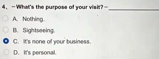 What's the purpose of your visit? - __
A. Nothing.
B. Sightseeing.
C. It's none of your business.
D. It's personal.