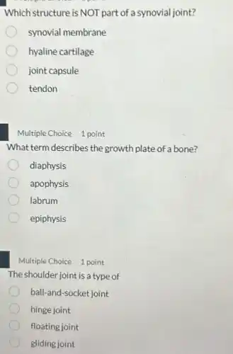 Whichistructure is NOT part of a synovial joint?
synovial membrane
hyaline cartilage
joint capsule
tendon
Multiple Choice 1 point
What term describes the growth plate of a bone?
diaphysis
apophysis
labrum
epiphysis
Multiple Choice 1 point
The shoulder joint is a type of
ball-and-socket joint
hinge joint
floating joint
gliding joint