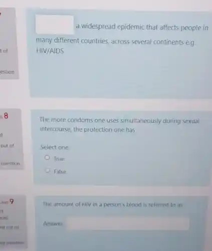 a widespread epidemic that affects people in
many different countries across several continents e.g.
HIV/AIDS
The more condoms one uses simultaneously during sexual
intercourse, the protection one has
Select one:
True
False
The amount of HIV in a person's blood is referred to as
Answer square