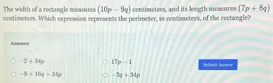 The width of a rectangle measures (10p-9q) centimeters, and its length measures (7p+8q)
centimeters. Which expression represents the perimeter, in centimeters , of the rectangle?
Answer
-2+34p
17p-1
-9+16q+34p
-2q+34p