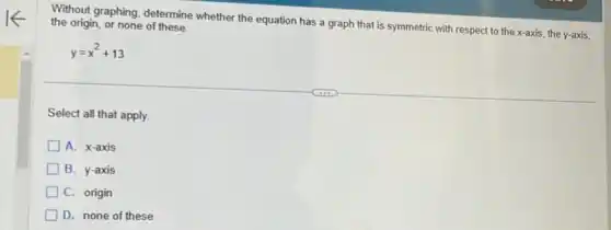 Without graphing, determine whether the equation has a graph that is symmetric with respect to the x-axis, the y axis, the origin, or none of these.
y=x^2+13
Select all that apply.
A. x-axis
B. y-axis
C. origin
D. none of these