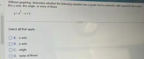 Without graphing, determine whether the following equation has a graph that is symmetric with respect to the x-axis,
the y-axis, the origin, or none of these.
y=x^2-x+2
Select all that apply.
A. x-axis
B. y-axis
C. origin
D. none of these