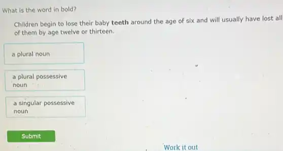 What is the word in bold?
Children begin to lose their baby teeth around the age of six and will usually have lost all
of them by age twelve or thirteen.
a plural noun
a plural possessive
noun
a singular possessive
noun