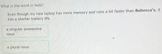 What is the word in bold?
Even though my new laptop has more memory and runs a bit faster than Rebecca's, it
has a shorter battery life.
a singular possessive
noun
a plural noun