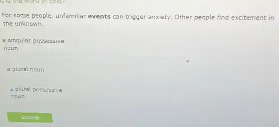 It is the word in bold?
For some people unfamiliar events can trigger anxiety. Other people find excitement in
the unknown.
a singular possessive
noun
a plural noun
a plural possessive
noun