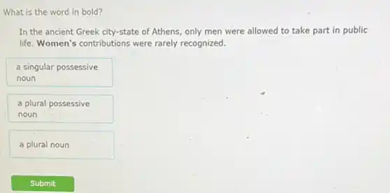 What is the word in bold?
In the ancient Greek city-state of Athens, only men were allowed to take part in public
life. Women's contributions were rarely recognized.
a singular possessive
noun
a plural possessive
noun
a plural noun