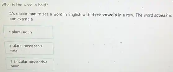 What is the word in bold?
It's uncommon to see a word in English with three vowels in a row. The word squeak is
one example.
a plural noun
a plural possessive
noun
a singular possessive
noun