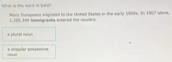 What is the word in bold?
Many Europeans migrated to the United States in the early 1900s. In 1907 alone,
1,205,349 immigrants entered the country.
a plural noun
a singular possessive
noun