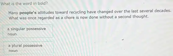 What is the word in bold?
Many people's attitudes toward recycling have changed over the last several decades.
What was once regarded as a chore is now done without a second thought.
a singular possessive
noun
a plural possessive
noun