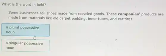 What is the word in bold?
Some businesses sell shoes made from recycled goods.These companies' products are
made from materials like old carpet padding, inner tubes, and car tires.
a plural possessive
noun
a singular possessive
noun