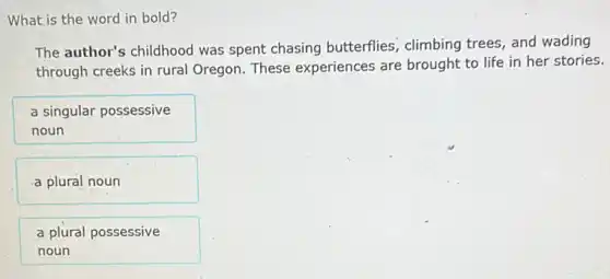 What is the word in bold?
The author's childhood was spent chasing butterflies, climbing trees and wading
through creeks in rural Oregon. These experiences are brought to life in her stories.
a singular possessive
noun
a plural noun
a plural possessive
noun