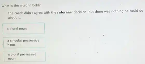 What is the word in bold?
The coach didn't agree with the referees' decision but there was nothing he could do
about it.
a plural noun
a singular possessive
noun
a plural possessive
noun