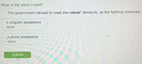 What is the word in bold?
The government refused to meet the rebels' demands, so the fighting continued.
a singular possessive
noun
a plural possessive
noun