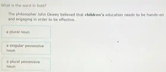 What is the word in bold?
The philosopher John Dewey believed that children's education needs to be hands-on
and engaging in order to be effective.
a plural noun
a singular possessive
noun
a plural possessive
noun