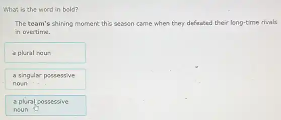 What is the word in bold?
The team's shining moment this season came when they defeated their long-time rivals
in overtime.
a plural noun
a singular possessive
noun
a plural possessive
noun