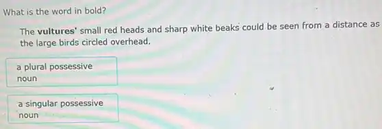 What is the word in bold?
The vultures' small red heads and sharp white beaks could be seen from a distance as
the large birds circled overhead.
a plural possessive
noun
a singular possessive
noun