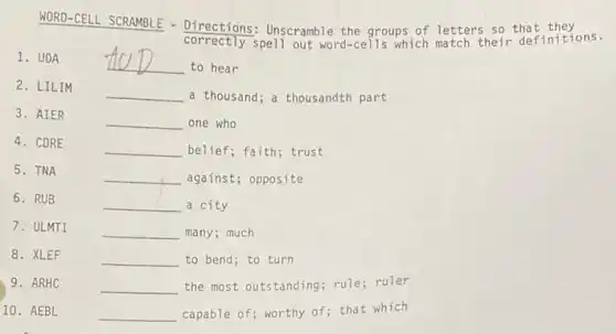 WORD-CELL SCRAMBLE - Directions: Unscramble the groups of letters so that they
correctly spell out word-cells which match their definitions.
1. UDA
__
to hear
2. LILIM
__ a thousand; a thousandth part
__ one who
__ belief; faith; trust
5. TNA
__ against; opposite
6. RUB
__ a city
7. ULMTI
__ many; much
8. XLEF
__ to bend; to turn
9. ARHC
__ the most outstanding; rule ruler
10. AEBL
__ capable of; worthy of that which