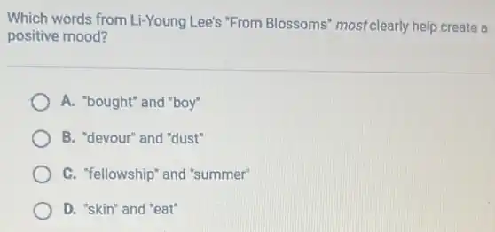 Which words from Li-Young Lee's "From Blossoms' most clearly help create a
positive mood?
A. "bought" and "boy"
B. "devour" and "dust"
C. "fellowship" and "summer"
D. "skin" and "eat"