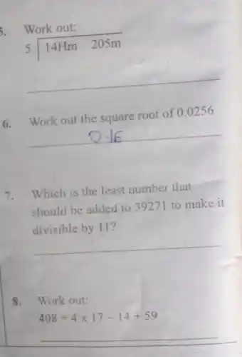 Work out:
5longdiv (14Hm205m)
__
6. Work out the square root of
0.0256
__
7.Which is the least number that
should be added to 39271 to make it
divisible by 11?
__
8. Work out:
408div 4times 17-14+59
__