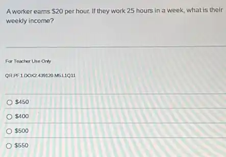 A worker earns 20 per hour. If they work 25 hours in a week, what is their
weekly income?
For Teacher Use Only
QRPF100K2439120 M5L1Q11
 450
 400
 500
 550