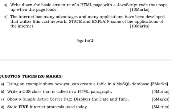 a) Write down the basic structure of a HTML page with a JavaScript code that pops
up when the page loads.
[10Marks]
b) The internet has many advantages and many applications have been developed
that utilize this vast network . STATE and EXPLAIN some of the applications ; of
the internet.
[10Marks]
UESTION THREE (20 MARKS)
a) Using an example show how you can create a table in a MySQL database [5Marks]
b) Write a CSS class that is called in a HTML paragraph.
[5Marks]
c) Show a Simple Active Server Page Displays the Date and Time.
[5Marks]
d) State FIVE internet protocols used today.
[5Marks]