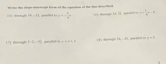 Write the slope-intercept form of the equation of the line described.
15) through: (4,-1) parallel to y=-(3)/(4)x
16) through: (4,5) parallel to y=(1)/(4)x-4
17) through: (-2,-5) parallel to y=x+3
18) through: (4,-4) parallel to y=3