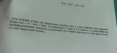 y=(5x^2-8x+5)^3
7. Uma empresa produz um determinado produto com o custo definido pela seguinte
unidades produzidas, determine quantidade de unidades para que o custo seja mirimo
00 valor desse custo minimo.
C(x)=x^2-60x+3000 Consider ando o custo C em reais ex a quantidade de