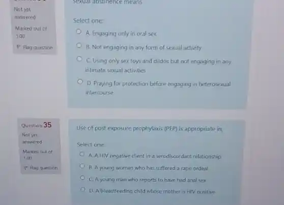 Not yet
answered
Marked out of
1.00
P Flag question
Question 35
Not yet
answered
Sexual abstinence means
Select one:
A. Engaging only in oral sex
B. Not engaging in any form of sexual activity
C. Using only sex toys and dildos but not engaging in any
intimate sexual activities
D. Praying for protection before engaging in heterosexual
intercourse
Use of post exposure prophylaxis (PEP) is appropriate in;
Select one:
A. A HIV negative client in a serodiscordant relationship
B. A young woman who has suffered a rape ordeal
C. A young man who reports to have had anal sex
D. A breastfeeding child whose mother is HIV positive