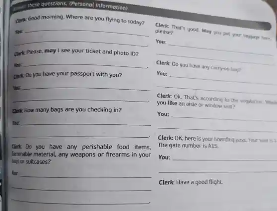 __
You:
any carry-on bag?
answer these questions.(Personal information)
Clerk: Good morning Where are you flying to today?
food morning, Where are you flying to today?
__
Clerk: Please, may I see your ticket and photo ID?
You:
__
Clerk: Do you have your passport with you?
__
discrimination
Clerk: How many bags are you checking in?
__
Clerk: Do you have any perishable food items,
fammable material any weapons or firearms in your
bags or suitcases?
__
Clerk: That's good May you put your luggage here. please?
__
Clerk: Ok. That's according to the regulation. Woul
you like an aisle or window seat?
__
Clerk: OK, here is your boarding pass.Your seat is 1
The gate number is A15.
__
Clerk: Have a good flight.