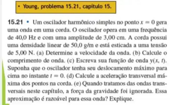 Young, problema 15.21, capítulo 15.
15.21 . Um oscilador harmônico simples no ponto x=0 gera
uma onda em uma corda. O oscilador opera em uma frequência
de 40,0 Hz e com uma amplitude de 3,00 cm.. A corda possui
uma densidade linear de 50,0g/m e está esticada a uma tensão
de 5.00 N (a) Determine a velocidade da onda . (b) Calcule o
comprimento de onda. (c) Escreva sua função de onda y(x,t)
Suponha que o oscilador tenha seu deslocamento máximo para
cima no instante t=0 (d) Calcule a aceleração transversal má-
xima dos pontos na corda. (e) Quando tratamos das ondas trans-
versais neste capítulo, a força da gravidade foi ignorada. Essa
aproximação é razoável para essa onda? Explique.