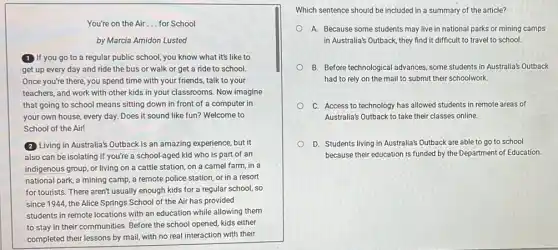 You're on the Air __ for School
by Marcia Amidon Lusted
(1) If you go to a regular public school, you know what it's like to
get up every day and ride the bus or walk or get a ride to school.
Once you're there, you spend time with your friends, talk to your
teachers, and work with other kids in your classrooms. Now imagine
that going to school means sitting down in front of a computer in
your own house, every day. Does it sound like fun? Welcome to
School of the Air!
(2) Living in Australia's Outback is an amazing experience,but it
also can be isolating if you're a school-aged kid who is part of an
indigenous group, or living on a cattle station on a camel farm , in a
national park, a mining camp, a remote police station, or in a resort
for tourists. There aren't usually enough kids for a regular school, so
since 1944, the Alice Springs School of the Air has provided
students in remote locations with an education while allowing them
to stay in their communities. Before the school opened, kids either
completed their lessons by mail, with no real interaction with their
Which sentence should be included in a summary of the article?
A. Because some students may live in national parks or mining camps
in Australia's Outback, they find it difficult to travel to school.
B. Before technological advances some students in Australia's Outback
had to rely on the mail to submit their schoolwork.
C. Access to technology has allowed students in remote areas of
Australia's Outback to take their classes online.
D. Students living in Australia's Outback are able to go to school
because their education is funded by the Department of Education.