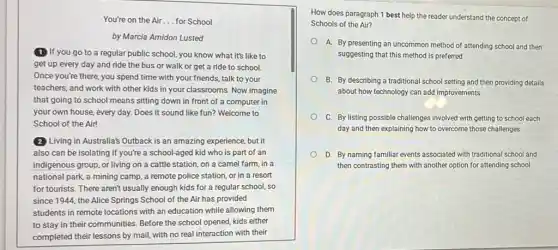 You're on the Air __ for School
by Marcia Amidon Lusted
(1) If you go to a regular public school, you know what it's like to
get up every day and ride the bus or walk or get a ride to school.
Once you're there, you spend time with your friends, talk to your
teachers, and work with other kids in your classrooms. Now imagine
that going to school means sitting down in front of a computer in
your own house, every day. Does it sound like fun? Welcome to
School of the Air!
(2) Living in Australia's Outback is an amazing experience but it
also can be isolating if you're a school-aged kid who is part of an
indigenous group, or living on a cattle station on a camel farm in a
national park, a mining camp, a remote police station, or in a resort
for tourists. There aren't usually enough kids for a regular school, so
since 1944, the Alice Springs School of the Air has provided
students in remote locations with an education while allowing them
to stay in their communities. Before the school opened, kids either
completed their lessons by mail, with no real interaction with their
How does paragraph 1 best help the reader understand the concept of
Schools of the Air?
A. By presenting an uncommon method of attending school and then
suggesting that this method is preferred
B. By describing a traditional school setting and then providing details
about how technology can add improvements
C. By listing possible challenges involved with getting to school each
day and then explaining how to overcome those challenges
D. By naming familiar events associated with traditional school and
then contrasting them with another option for attending school