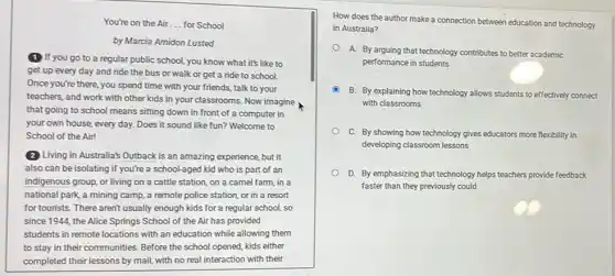 You're on the Air __ for School
by Marcia Amidon Lusted
(1) If you go to a regular public school you know what it's like to
get up every day and ride the bus or walk or get a ride to school.
Once you're there, you spend time with your friends, talk to your
teachers, and work with other kids in your classrooms. Now imagine
that going to school means sitting down in front of a computer in
your own house, every day. Does it sound like fun? Welcome to
School of the Air!
(2) Living in Australia's Outback is an amazing experience, but it
also can be isolating if you're a school-aged kid who is part of an
indigenous group, or living on a cattle station.on a camel farm in a
national park, a mining camp, a remote police station, or in a resort
for tourists. There aren't usually enough kids for a regular school, so
since 1944, the Alice Springs School of the Air has provided
students in remote locations with an education while allowing them
to stay in their communities. Before the school opened, kids either
completed their lessons by mail, with no real interaction with their
How does the author make a connection between education and technology
in Australia?
A. By arguing that technology contributes to better academic
performance in students
B. By explaining how technology allows students to effectively connect
with classrooms
C. By showing how technology gives educators more flexibility in
developing classroom lessons
D. By emphasizing that technology helps teachers provide feedback
faster than they previously could