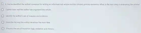 A. You've identified the author's purpose for writing an informational article and the article's s primary audience. What is the next step in evaluating the article?
Explain how well the author has organized the article
Identify the author's use of reasons and evidence.
Describe the way the author develops the main idea
Discuss the use of transition tags, evidence, and rhetoric